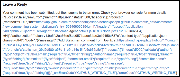 Your comment has been submitted, but their seems to be an error. Check your browser console for more details.
{"success":false,"rawError":{"name":"HttpError","status":500,"headers":{},"request":{"method":"PUT","url":"https://api.github.com/repos/hendrixjoseph/hendrixjoseph.github.io/contents/_data/comments/new-commenting-system-staticman/entry1563469066354.yml","headers":{"accept":"application/vnd.github.v3+json","user-agent":"Staticman agent octokit.js/16.8.0 Node.js/11.12.0 (Linux 4.4; x64)","authorization":"token v1.9e5fc2ea66ecf8ec0571aaec34ae3c19450c737c","content-type":"application/json; charset=utf-8"},"body":"{"message":"Add Staticman comment from JoeHx at https://www.joehxblog.com/","content":"X2lkOiAyOWQyZDU4MC1hOTdkLTExZTktYTE0Yy01MWZhNWM2MzlhZmIKbXNnOiBUZXN0IGNvbW1lbnQhCm5hbWU6IEpvZUh4CmVtYWlsOiBlNTkxZjNhYTdjOGNiZDdkZDllMzM4OTk1ODk0OWVkMwp1cmw6ICdodHRwczovL2hlbmRyaXhqb3NlcGguZ2l0aHViLmlvLycKZGF0ZTogMTU2MzQ2OTA2Ngo=","branch":"staticman_29d2d580-a97d-11e9-a14c-51fa5c639afb"}","request":{"timeout":5000,"validate":{"author":{"type":"object"},"author.email":{"required":true,"type":"string"},"author.name":{"required":true,"type":"string"},"branch":{"type":"string"},"committer":{"type":"object"},"committer.email":{"required":true,"type":"string"},"committer.name":{"required":true,"type":"string"},"content":{"required":true,"type":"string"},"message":{"required":true,"type":"string"},"owner":{"required":true,"type":"string"},"path":{"required":true,"type":"string"},"repo":{"required":true,"type":"string"}}}},"_smErrorCode":"GITHUB_WRITING_FILE"},"errorCode":"GITHUB_WRITING_FILE"}